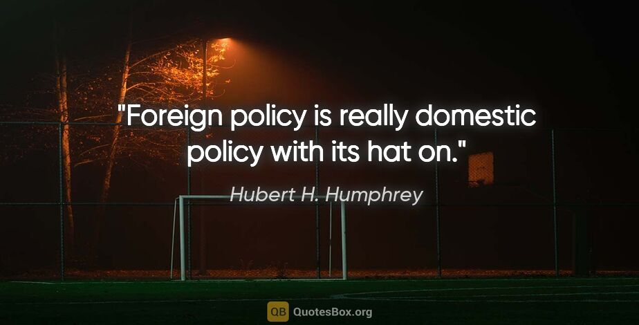 Hubert H. Humphrey quote: "Foreign policy is really domestic policy with its hat on."