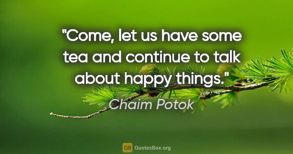 Chaim Potok quote: "Come, let us have some tea and continue to talk about happy..."