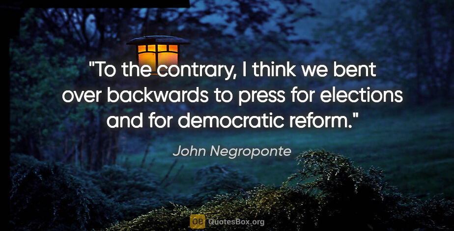John Negroponte quote: "To the contrary, I think we bent over backwards to press for..."