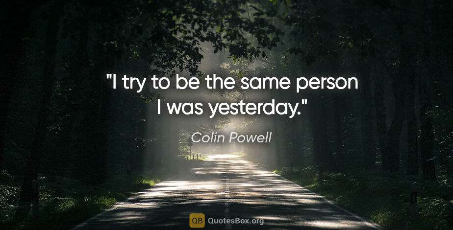 Colin Powell quote: "I try to be the same person I was yesterday."