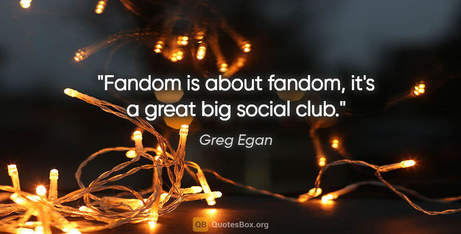 Greg Egan quote: "Fandom is about fandom, it's a great big social club."