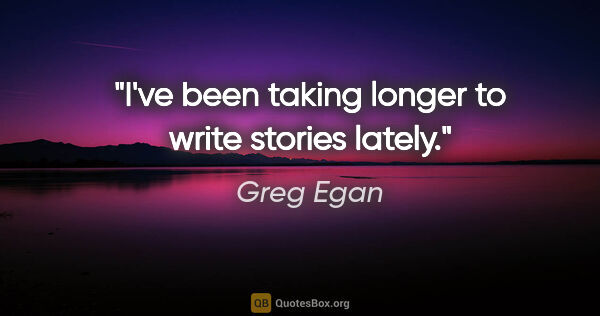Greg Egan quote: "I've been taking longer to write stories lately."