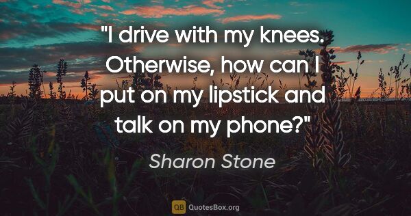 Sharon Stone quote: "I drive with my knees. Otherwise, how can I put on my lipstick..."