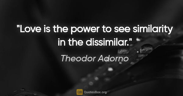 Theodor Adorno quote: "Love is the power to see similarity in the dissimilar."
