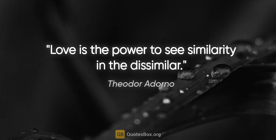 Theodor Adorno quote: "Love is the power to see similarity in the dissimilar."