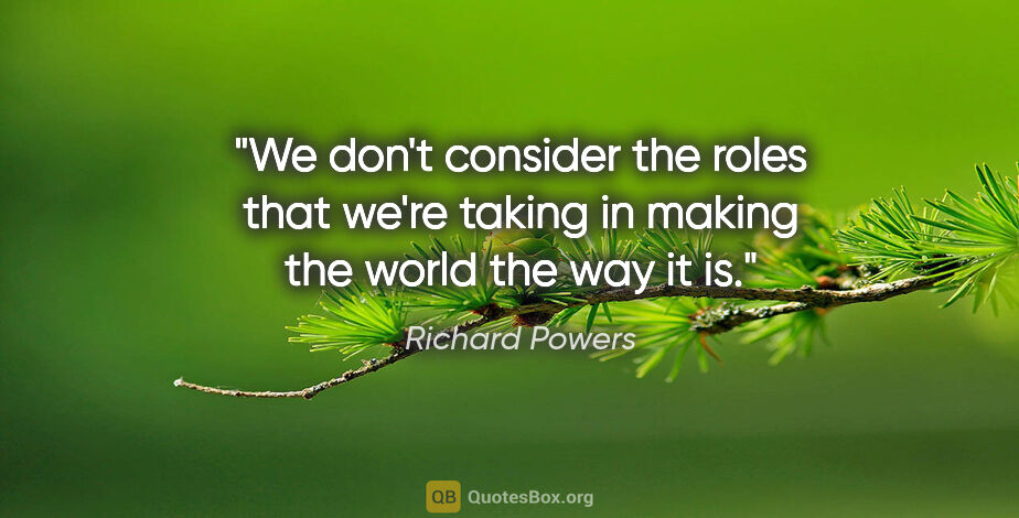 Richard Powers quote: "We don't consider the roles that we're taking in making the..."