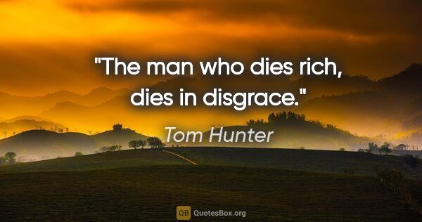 Tom Hunter quote: "The man who dies rich, dies in disgrace."