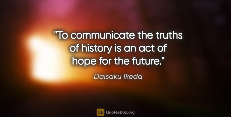 Daisaku Ikeda quote: "To communicate the truths of history is an act of hope for the..."