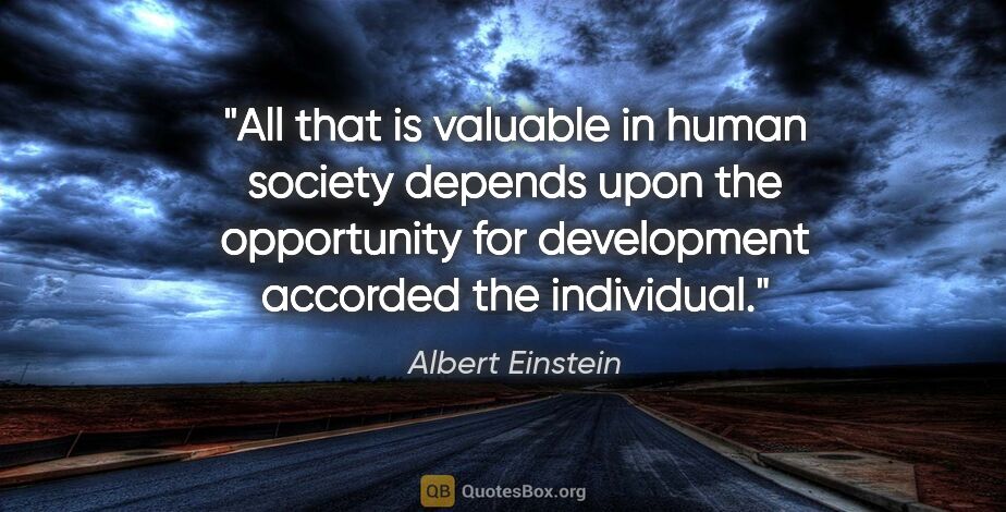 Albert Einstein quote: "All that is valuable in human society depends upon the..."