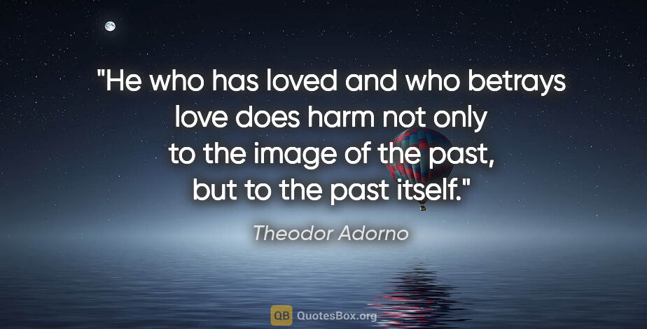 Theodor Adorno quote: "He who has loved and who betrays love does harm not only to..."