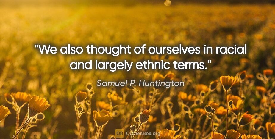 Samuel P. Huntington quote: "We also thought of ourselves in racial and largely ethnic terms."