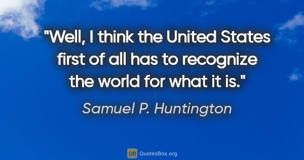 Samuel P. Huntington quote: "Well, I think the United States first of all has to recognize..."