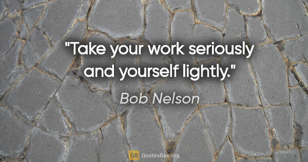 Bob Nelson quote: "Take your work seriously and yourself lightly."
