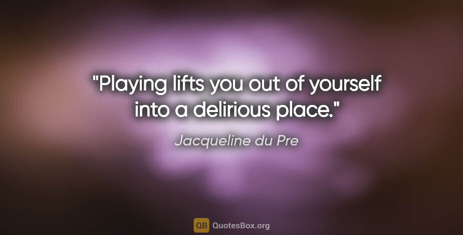 Jacqueline du Pre quote: "Playing lifts you out of yourself into a delirious place."