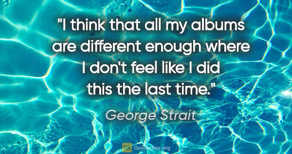 George Strait quote: "I think that all my albums are different enough where I don't..."