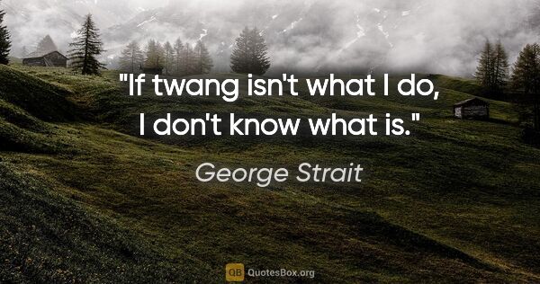 George Strait quote: "If twang isn't what I do, I don't know what is."