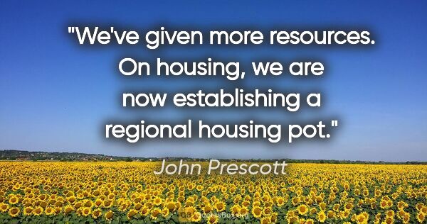 John Prescott quote: "We've given more resources. On housing, we are now..."