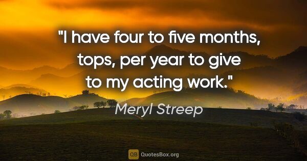 Meryl Streep quote: "I have four to five months, tops, per year to give to my..."