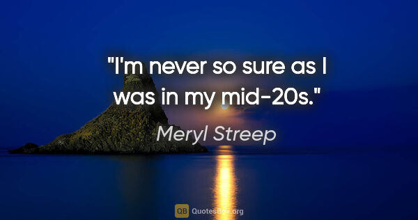 Meryl Streep quote: "I'm never so sure as I was in my mid-20s."