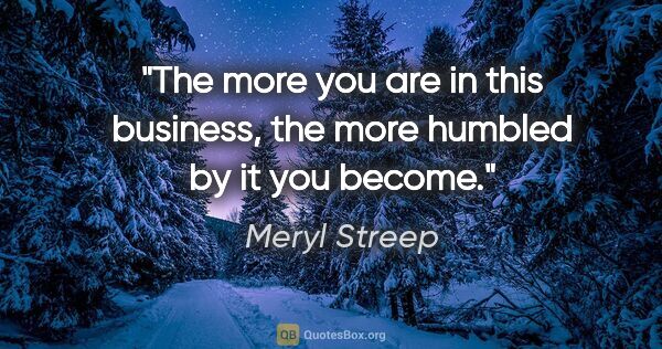 Meryl Streep quote: "The more you are in this business, the more humbled by it you..."