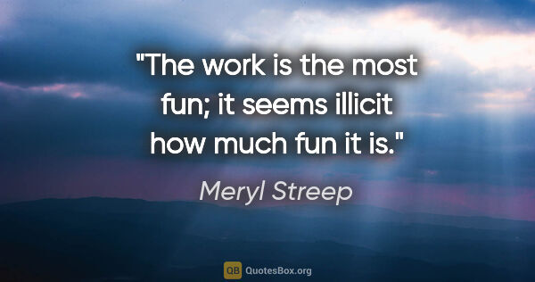 Meryl Streep quote: "The work is the most fun; it seems illicit how much fun it is."