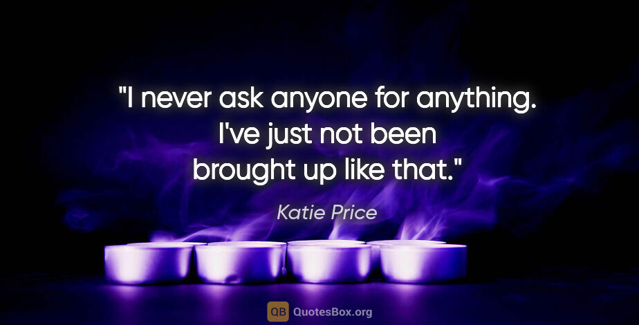 Katie Price quote: "I never ask anyone for anything. I've just not been brought up..."