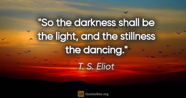 T. S. Eliot quote: "So the darkness shall be the light, and the stillness the..."