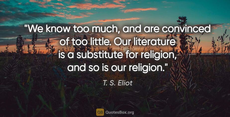 T. S. Eliot quote: "We know too much, and are convinced of too little. Our..."