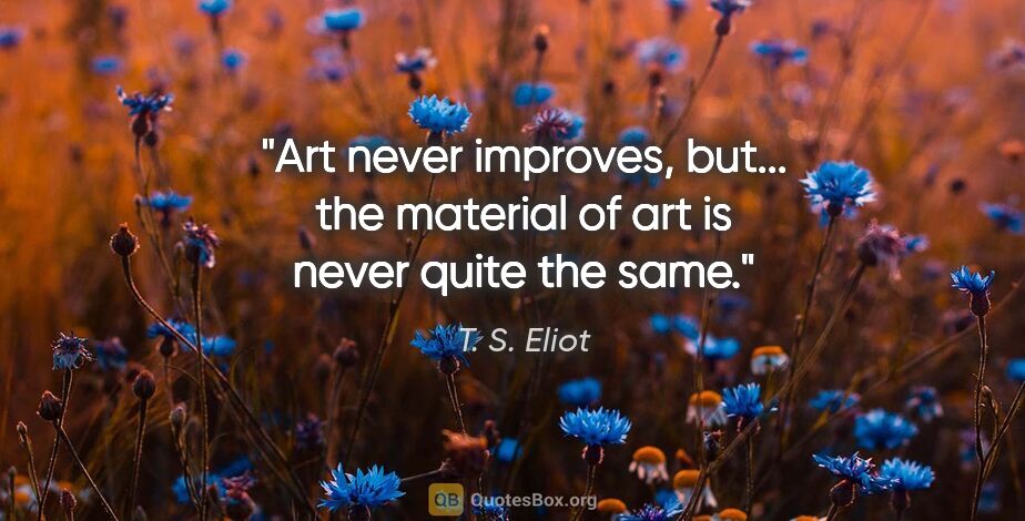 T. S. Eliot quote: "Art never improves, but... the material of art is never quite..."