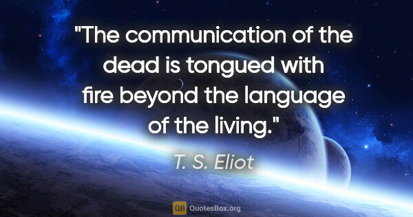 T. S. Eliot quote: "The communication of the dead is tongued with fire beyond the..."