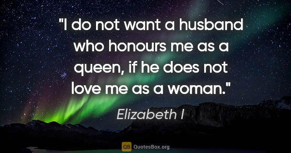 Elizabeth I quote: "I do not want a husband who honours me as a queen, if he does..."