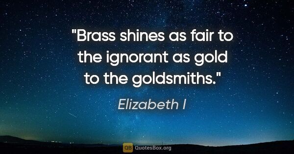 Elizabeth I quote: "Brass shines as fair to the ignorant as gold to the goldsmiths."