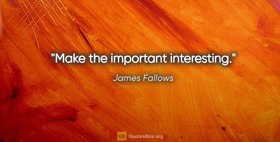 James Fallows quote: "Make the important interesting."