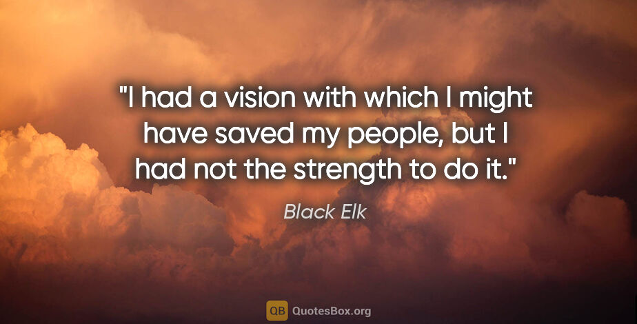 Black Elk quote: "I had a vision with which I might have saved my people, but I..."