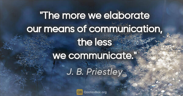 J. B. Priestley quote: "The more we elaborate our means of communication, the less we..."