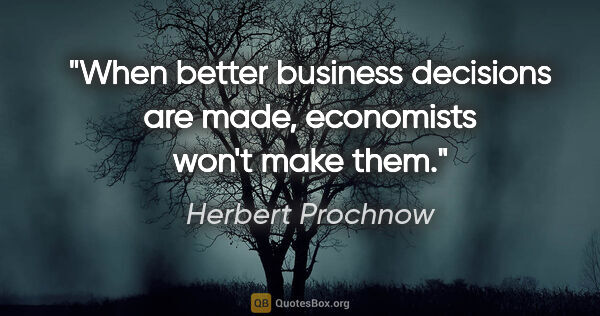 Herbert Prochnow quote: "When better business decisions are made, economists won't make..."