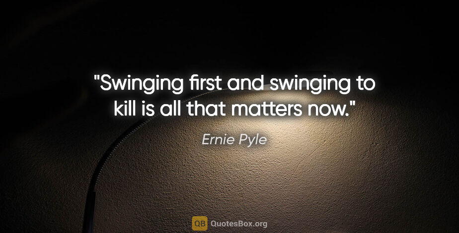Ernie Pyle quote: "Swinging first and swinging to kill is all that matters now."