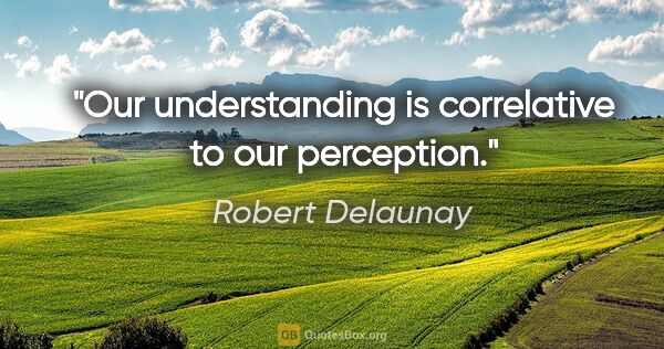 Robert Delaunay quote: "Our understanding is correlative to our perception."