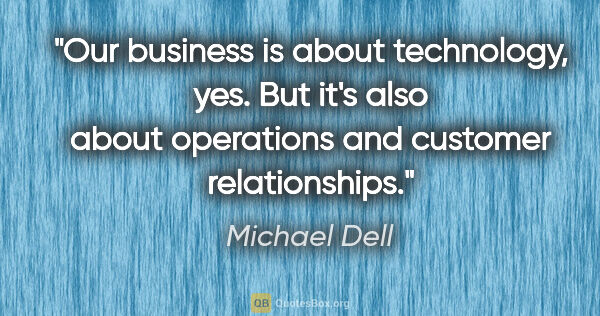 Michael Dell quote: "Our business is about technology, yes. But it's also about..."