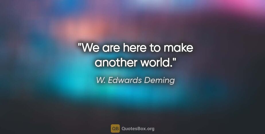 W. Edwards Deming quote: "We are here to make another world."