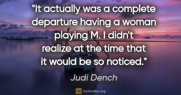 Judi Dench quote: "It actually was a complete departure having a woman playing M...."