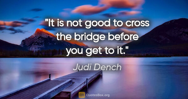 Judi Dench quote: "It is not good to cross the bridge before you get to it."