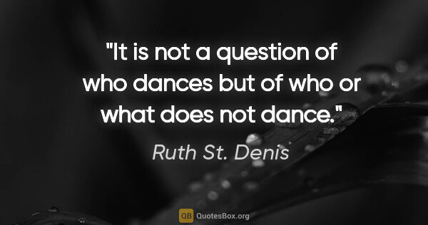 Ruth St. Denis quote: "It is not a question of who dances but of who or what does not..."