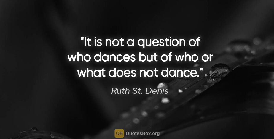 Ruth St. Denis quote: "It is not a question of who dances but of who or what does not..."