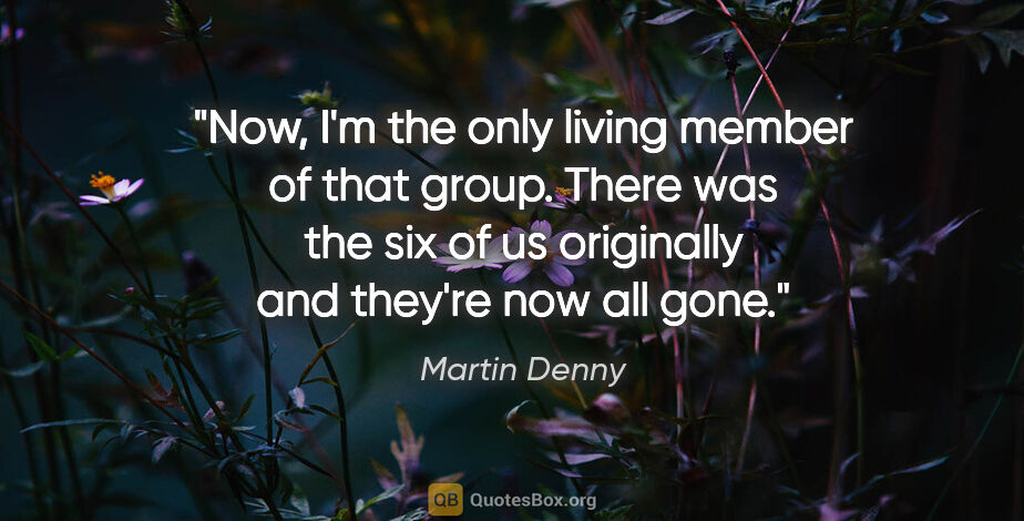 Martin Denny quote: "Now, I'm the only living member of that group. There was the..."