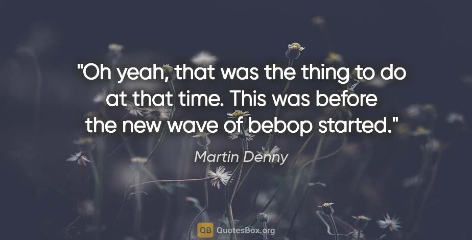 Martin Denny quote: "Oh yeah, that was the thing to do at that time. This was..."