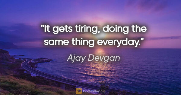 Ajay Devgan quote: "It gets tiring, doing the same thing everyday."