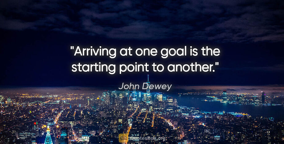 John Dewey quote: "Arriving at one goal is the starting point to another."
