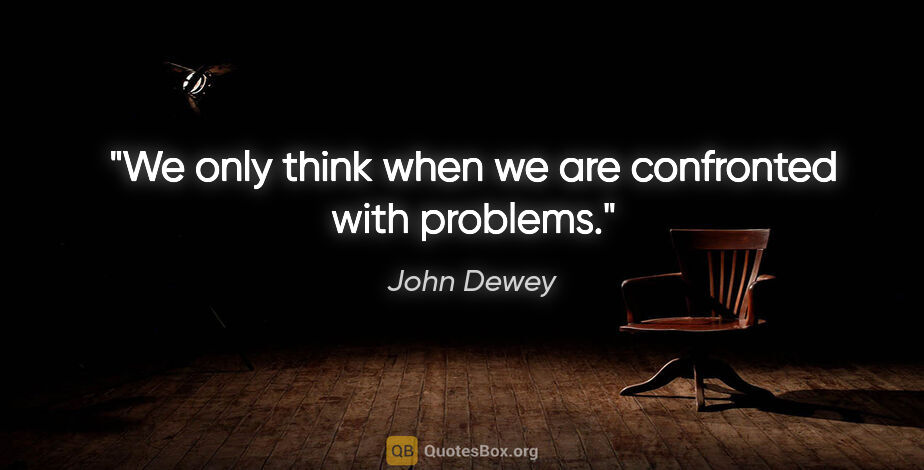 John Dewey quote: "We only think when we are confronted with problems."