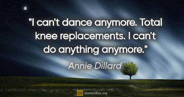 Annie Dillard quote: "I can't dance anymore. Total knee replacements. I can't do..."